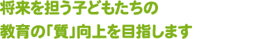 将来を担う子どもたちの教育の「質」向上を目指します